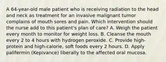 A 64-year-old male patient who is receiving radiation to the head and neck as treatment for an invasive malignant tumor complains of mouth sores and pain. Which intervention should the nurse add to this patient's plan of care? A. Weigh the patient every month to monitor for weight loss. B. Cleanse the mouth every 2 to 4 hours with hydrogen peroxide. C. Provide high-protein and high-calorie, soft foods every 2 hours. D. Apply palifermin (Kepivance) liberally to the affected oral mucosa.