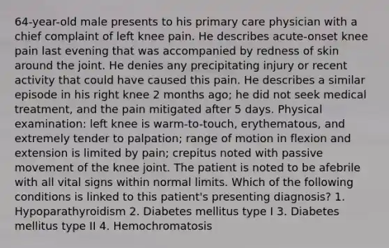 64-year-old male presents to his primary care physician with a chief complaint of left knee pain. He describes acute-onset knee pain last evening that was accompanied by redness of skin around the joint. He denies any precipitating injury or recent activity that could have caused this pain. He describes a similar episode in his right knee 2 months ago; he did not seek medical treatment, and the pain mitigated after 5 days. Physical examination: left knee is warm-to-touch, erythematous, and extremely tender to palpation; range of motion in flexion and extension is limited by pain; crepitus noted with passive movement of the knee joint. The patient is noted to be afebrile with all vital signs within normal limits. Which of the following conditions is linked to this patient's presenting diagnosis? 1. Hypoparathyroidism 2. Diabetes mellitus type I 3. Diabetes mellitus type II 4. Hemochromatosis