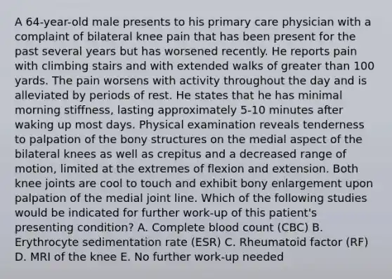 A 64-year-old male presents to his primary care physician with a complaint of bilateral knee pain that has been present for the past several years but has worsened recently. He reports pain with climbing stairs and with extended walks of greater than 100 yards. The pain worsens with activity throughout the day and is alleviated by periods of rest. He states that he has minimal morning stiffness, lasting approximately 5-10 minutes after waking up most days. Physical examination reveals tenderness to palpation of the bony structures on the medial aspect of the bilateral knees as well as crepitus and a decreased range of motion, limited at the extremes of flexion and extension. Both knee joints are cool to touch and exhibit bony enlargement upon palpation of the medial joint line. Which of the following studies would be indicated for further work-up of this patient's presenting condition? A. Complete blood count (CBC) B. Erythrocyte sedimentation rate (ESR) C. Rheumatoid factor (RF) D. MRI of the knee E. No further work-up needed