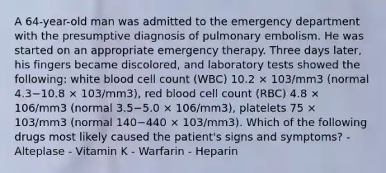 A 64-year-old man was admitted to the emergency department with the presumptive diagnosis of pulmonary embolism. He was started on an appropriate emergency therapy. Three days later, his fingers became discolored, and laboratory tests showed the following: white blood cell count (WBC) 10.2 × 103/mm3 (normal 4.3−10.8 × 103/mm3), red blood cell count (RBC) 4.8 × 106/mm3 (normal 3.5−5.0 × 106/mm3), platelets 75 × 103/mm3 (normal 140−440 × 103/mm3). Which of the following drugs most likely caused the patient's signs and symptoms? - Alteplase - Vitamin K - Warfarin - Heparin