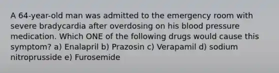 A 64-year-old man was admitted to the emergency room with severe bradycardia after overdosing on his blood pressure medication. Which ONE of the following drugs would cause this symptom? a) Enalapril b) Prazosin c) Verapamil d) sodium nitroprusside e) Furosemide