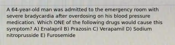 A 64-year-old man was admitted to the emergency room with severe bradycardia after overdosing on his blood pressure medication. Which ONE of the following drugs would cause this symptom? A) Enalapril B) Prazosin C) Verapamil D) Sodium nitroprusside E) Furosemide