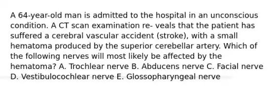 A 64-year-old man is admitted to the hospital in an unconscious condition. A CT scan examination re- veals that the patient has suffered a cerebral vascular accident (stroke), with a small hematoma produced by the superior cerebellar artery. Which of the following nerves will most likely be affected by the hematoma? A. Trochlear nerve B. Abducens nerve C. Facial nerve D. Vestibulocochlear nerve E. Glossopharyngeal nerve