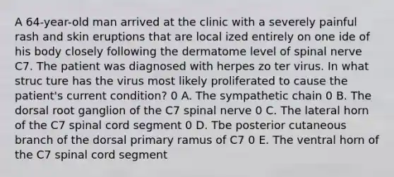 A 64-year-old man arrived at the clinic with a severely painful rash and skin eruptions that are local ized entirely on one ide of his body closely following the dermatome level of spinal nerve C7. The patient was diagnosed with herpes zo ter virus. In what struc ture has the virus most likely proliferated to cause the patient's current condition? 0 A. The sympathetic chain 0 B. The dorsal root ganglion of the C7 spinal nerve 0 C. The lateral horn of the C7 spinal cord segment 0 D. Tbe posterior cutaneous branch of the dorsal primary ramus of C7 0 E. The ventral horn of the C7 spinal cord segment