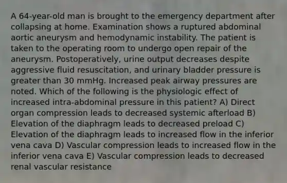 A 64-year-old man is brought to the emergency department after collapsing at home. Examination shows a ruptured abdominal aortic aneurysm and hemodynamic instability. The patient is taken to the operating room to undergo open repair of the aneurysm. Postoperatively, urine output decreases despite aggressive fluid resuscitation, and urinary bladder pressure is greater than 30 mmHg. Increased peak airway pressures are noted. Which of the following is the physiologic effect of increased intra-abdominal pressure in this patient? A) Direct organ compression leads to decreased systemic afterload B) Elevation of the diaphragm leads to decreased preload C) Elevation of the diaphragm leads to increased flow in the inferior vena cava D) Vascular compression leads to increased flow in the inferior vena cava E) Vascular compression leads to decreased renal vascular resistance