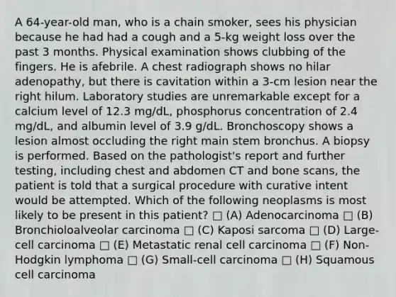 A 64-year-old man, who is a chain smoker, sees his physician because he had had a cough and a 5-kg weight loss over the past 3 months. Physical examination shows clubbing of the fingers. He is afebrile. A chest radiograph shows no hilar adenopathy, but there is cavitation within a 3-cm lesion near the right hilum. Laboratory studies are unremarkable except for a calcium level of 12.3 mg/dL, phosphorus concentration of 2.4 mg/dL, and albumin level of 3.9 g/dL. Bronchoscopy shows a lesion almost occluding the right main stem bronchus. A biopsy is performed. Based on the pathologist's report and further testing, including chest and abdomen CT and bone scans, the patient is told that a surgical procedure with curative intent would be attempted. Which of the following neoplasms is most likely to be present in this patient? □ (A) Adenocarcinoma □ (B) Bronchioloalveolar carcinoma □ (C) Kaposi sarcoma □ (D) Large-cell carcinoma □ (E) Metastatic renal cell carcinoma □ (F) Non-Hodgkin lymphoma □ (G) Small-cell carcinoma □ (H) Squamous cell carcinoma