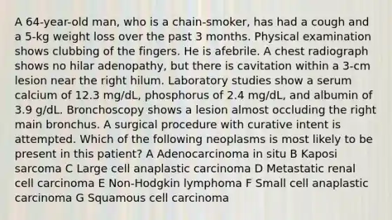 A 64-year-old man, who is a chain-smoker, has had a cough and a 5-kg weight loss over the past 3 months. Physical examination shows clubbing of the fingers. He is afebrile. A chest radiograph shows no hilar adenopathy, but there is cavitation within a 3-cm lesion near the right hilum. Laboratory studies show a serum calcium of 12.3 mg/dL, phosphorus of 2.4 mg/dL, and albumin of 3.9 g/dL. Bronchoscopy shows a lesion almost occluding the right main bronchus. A surgical procedure with curative intent is attempted. Which of the following neoplasms is most likely to be present in this patient? A Adenocarcinoma in situ B Kaposi sarcoma C Large cell anaplastic carcinoma D Metastatic renal cell carcinoma E Non-Hodgkin lymphoma F Small cell anaplastic carcinoma G Squamous cell carcinoma