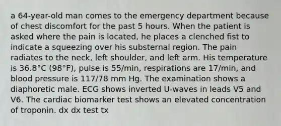 a 64-year-old man comes to the emergency department because of chest discomfort for the past 5 hours. When the patient is asked where the pain is located, he places a clenched fist to indicate a squeezing over his substernal region. The pain radiates to the neck, left shoulder, and left arm. His temperature is 36.8°C (98°F), pulse is 55/min, respirations are 17/min, and blood pressure is 117/78 mm Hg. The examination shows a diaphoretic male. ECG shows inverted U-waves in leads V5 and V6. The cardiac biomarker test shows an elevated concentration of troponin. dx dx test tx