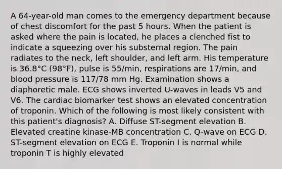 A 64-year-old man comes to the emergency department because of chest discomfort for the past 5 hours. When the patient is asked where the pain is located, he places a clenched fist to indicate a squeezing over his substernal region. The pain radiates to the neck, left shoulder, and left arm. His temperature is 36.8°C (98°F), pulse is 55/min, respirations are 17/min, and blood pressure is 117/78 mm Hg. Examination shows a diaphoretic male. ECG shows inverted U-waves in leads V5 and V6. The cardiac biomarker test shows an elevated concentration of troponin. Which of the following is most likely consistent with this patient's diagnosis? A. Diffuse ST-segment elevation B. Elevated creatine kinase-MB concentration C. Q-wave on ECG D. ST-segment elevation on ECG E. Troponin I is normal while troponin T is highly elevated