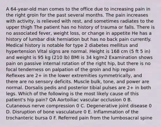 A 64-year-old man comes to the office due to increasing pain in the right groin for the past several months. The pain increases with activity, is relieved with rest, and sometimes radiates to the upper thigh The patient has no history of trauma or falls. There is no associated fever, weight loss, or change in appetite He has a history of lumbar disk herniation but has no back pain currently. Medical history is notable for type 2 diabetes mellitus and hypertension Vital signs are normal. Height is 168 cm (5 ft 5 in) and weight is 95 kg (210 lb) BMI is 34 kg/m2 Examination shows pain on passive internal rotation of the right hip, but there is no focal tenderness on palpation of the groin and hip region Reflexes are 2+ in the lower extremities symmetrically, and there are no sensory deficits. Muscle bulk, tone, and power are normal. Dorsalis pedis and posterior tibial pulses are 2+ in both legs. Which of the following is the most likely cause of this patient's hip pain? QA Aortoiliac vascular occlusion 0 B. Cutaneous nerve compression 0 C. Degenerative joint disease 0 D. Disruption of bone vasculature 0 E. Inflammation of the trochanteric bursa 0 F. Referred pain from the lumbosacral spine