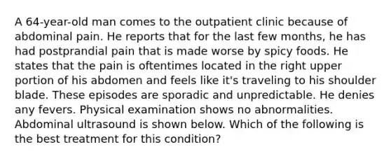 A 64-year-old man comes to the outpatient clinic because of abdominal pain. He reports that for the last few months, he has had postprandial pain that is made worse by spicy foods. He states that the pain is oftentimes located in the right upper portion of his abdomen and feels like it's traveling to his shoulder blade. These episodes are sporadic and unpredictable. He denies any fevers. Physical examination shows no abnormalities. Abdominal ultrasound is shown below. Which of the following is the best treatment for this condition?