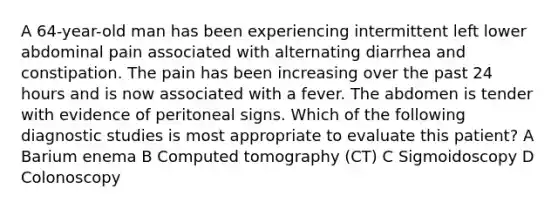 A 64-year-old man has been experiencing intermittent left lower abdominal pain associated with alternating diarrhea and constipation. The pain has been increasing over the past 24 hours and is now associated with a fever. The abdomen is tender with evidence of peritoneal signs. Which of the following diagnostic studies is most appropriate to evaluate this patient? A Barium enema B Computed tomography (CT) C Sigmoidoscopy D Colonoscopy