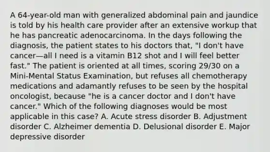 A 64-year-old man with generalized abdominal pain and jaundice is told by his health care provider after an extensive workup that he has pancreatic adenocarcinoma. In the days following the diagnosis, the patient states to his doctors that, "I don't have cancer—all I need is a vitamin B12 shot and I will feel better fast." The patient is oriented at all times, scoring 29/30 on a Mini-Mental Status Examination, but refuses all chemotherapy medications and adamantly refuses to be seen by the hospital oncologist, because "he is a cancer doctor and I don't have cancer." Which of the following diagnoses would be most applicable in this case? A. Acute stress disorder B. Adjustment disorder C. Alzheimer dementia D. Delusional disorder E. Major depressive disorder