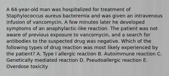 A 64-year-old man was hospitalized for treatment of Staphylococcus aureus bacteremia and was given an intravenous infusion of vancomycin. A few minutes later he developed symptoms of an anaphylactic-like reaction. The patient was not aware of previous exposure to vancomycin, and a search for antibodies to the suspected drug was negative. Which of the following types of drug reaction was most likely experienced by the patient? A. Type I allergic reaction B. Autoimmune reaction C. Genetically mediated reaction D. Pseudoallergic reaction E. Overdose toxicity