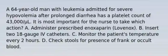 A 64-year-old man with leukemia admitted for severe hypovolemia after prolonged diarrhea has a platelet count of 43,000/µL. It is most important for the nurse to take which action? A. Administer prescribed enoxaparin (Lovenox). B. Insert two 18-gauge IV catheters. C. Monitor the patient's temperature every 2 hours. D. Check stools for presence of frank or occult blood.