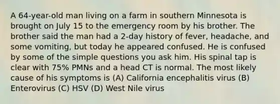 A 64-year-old man living on a farm in southern Minnesota is brought on July 15 to the emergency room by his brother. The brother said the man had a 2-day history of fever, headache, and some vomiting, but today he appeared confused. He is confused by some of the simple questions you ask him. His spinal tap is clear with 75% PMNs and a head CT is normal. The most likely cause of his symptoms is (A) California encephalitis virus (B) Enterovirus (C) HSV (D) West Nile virus