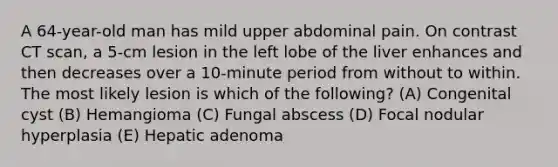 A 64-year-old man has mild upper abdominal pain. On contrast CT scan, a 5-cm lesion in the left lobe of the liver enhances and then decreases over a 10-minute period from without to within. The most likely lesion is which of the following? (A) Congenital cyst (B) Hemangioma (C) Fungal abscess (D) Focal nodular hyperplasia (E) Hepatic adenoma