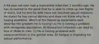 A 64-year-old man had a myocardial infarction 2 months ago. He has recovered to the point that he is able to climb up two flights of stairs, but he and his wife have not resumed sexual relations. He states he has sexual desires and does not know why he is having problems. Which of the following statements best describe the problem he is having? A) He is having a problem with retrograde ejaculation. B) Myocardial infarction can lead to loss of libido in men. C) He is having problems with vasoconstriction in the genital area. D) Fatigue is impeding his sexual performance.