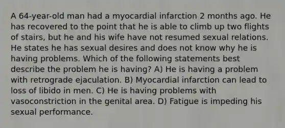 A 64-year-old man had a myocardial infarction 2 months ago. He has recovered to the point that he is able to climb up two flights of stairs, but he and his wife have not resumed sexual relations. He states he has sexual desires and does not know why he is having problems. Which of the following statements best describe the problem he is having? A) He is having a problem with retrograde ejaculation. B) Myocardial infarction can lead to loss of libido in men. C) He is having problems with vasoconstriction in the genital area. D) Fatigue is impeding his sexual performance.