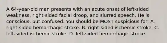 A 64-year-old man presents with an acute onset of left-sided weakness, right-sided facial droop, and slurred speech. He is conscious, but confused. You should be MOST suspicious for: A. right-sided hemorrhagic stroke. B. right-sided ischemic stroke. C. left-sided ischemic stroke. D. left-sided hemorrhagic stroke.