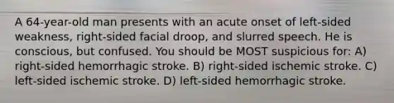 A 64-year-old man presents with an acute onset of left-sided weakness, right-sided facial droop, and slurred speech. He is conscious, but confused. You should be MOST suspicious for: A) right-sided hemorrhagic stroke. B) right-sided ischemic stroke. C) left-sided ischemic stroke. D) left-sided hemorrhagic stroke.