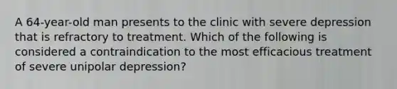 A 64-year-old man presents to the clinic with severe depression that is refractory to treatment. Which of the following is considered a contraindication to the most efficacious treatment of severe unipolar depression?