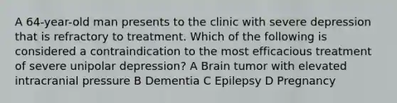 A 64-year-old man presents to the clinic with severe depression that is refractory to treatment. Which of the following is considered a contraindication to the most efficacious treatment of severe unipolar depression? A Brain tumor with elevated intracranial pressure B Dementia C Epilepsy D Pregnancy