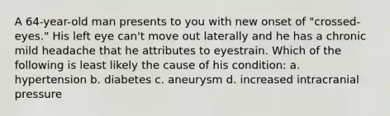 A 64-year-old man presents to you with new onset of "crossed-eyes." His left eye can't move out laterally and he has a chronic mild headache that he attributes to eyestrain. Which of the following is least likely the cause of his condition: a. hypertension b. diabetes c. aneurysm d. increased intracranial pressure