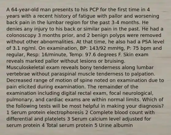 A 64-year-old man presents to his PCP for the first time in 4 years with a recent history of fatigue with pallor and worsening back pain in the lumbar region for the past 3-4 months. He denies any injury to his back or similar pain in the past. He had a colonoscopy 3 months prior, and 2 benign polyps were removed without other abnormalities. At that time, he also had a PSA level of 3.1 ng/ml. On examination, BP: 143/92 mmHg, P: 75 bpm and regular, Resp: 16/minute, Temp: 97.6 degrees F. Skin exam reveals marked pallor without lesions or bruising. Musculoskeletal exam reveals bony tenderness along lumbar vertebrae without paraspinal muscle tenderness to palpation. Decreased range of motion of spine noted on examination due to pain elicited during examination. The remainder of the examination including digital rectal exam, focal neurological, pulmonary, and cardiac exams are within normal limits. Which of the following tests will be most helpful in making your diagnosis? 1 Serum protein electrophoresis 2 Complete blood count with differential and platelets 3 Serum calcium level adjusted for serum protein 4 Total serum protein 5 Urine albumin