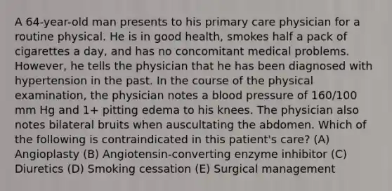 A 64-year-old man presents to his primary care physician for a routine physical. He is in good health, smokes half a pack of cigarettes a day, and has no concomitant medical problems. However, he tells the physician that he has been diagnosed with hypertension in the past. In the course of the physical examination, the physician notes a blood pressure of 160/100 mm Hg and 1+ pitting edema to his knees. The physician also notes bilateral bruits when auscultating the abdomen. Which of the following is contraindicated in this patient's care? (A) Angioplasty (B) Angiotensin-converting enzyme inhibitor (C) Diuretics (D) Smoking cessation (E) Surgical management