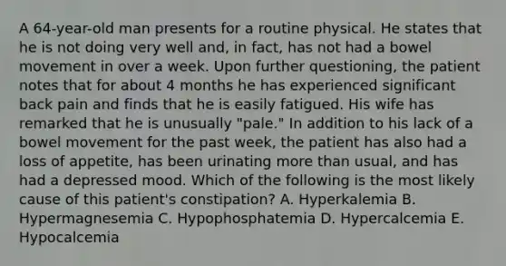 A 64-year-old man presents for a routine physical. He states that he is not doing very well and, in fact, has not had a bowel movement in over a week. Upon further questioning, the patient notes that for about 4 months he has experienced significant back pain and finds that he is easily fatigued. His wife has remarked that he is unusually "pale." In addition to his lack of a bowel movement for the past week, the patient has also had a loss of appetite, has been urinating more than usual, and has had a depressed mood. Which of the following is the most likely cause of this patient's constipation? A. Hyperkalemia B. Hypermagnesemia C. Hypophosphatemia D. Hypercalcemia E. Hypocalcemia