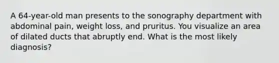 A 64-year-old man presents to the sonography department with abdominal pain, weight loss, and pruritus. You visualize an area of dilated ducts that abruptly end. What is the most likely diagnosis?