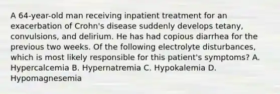 A 64-year-old man receiving inpatient treatment for an exacerbation of Crohn's disease suddenly develops tetany, convulsions, and delirium. He has had copious diarrhea for the previous two weeks. Of the following electrolyte disturbances, which is most likely responsible for this patient's symptoms? A. Hypercalcemia B. Hypernatremia C. Hypokalemia D. Hypomagnesemia