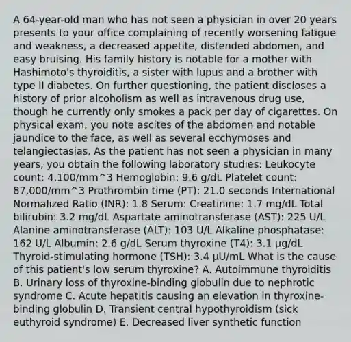 A 64-year-old man who has not seen a physician in over 20 years presents to your office complaining of recently worsening fatigue and weakness, a decreased appetite, distended abdomen, and easy bruising. His family history is notable for a mother with Hashimoto's thyroiditis, a sister with lupus and a brother with type II diabetes. On further questioning, the patient discloses a history of prior alcoholism as well as intravenous drug use, though he currently only smokes a pack per day of cigarettes. On physical exam, you note ascites of the abdomen and notable jaundice to the face, as well as several ecchymoses and telangiectasias. As the patient has not seen a physician in many years, you obtain the following laboratory studies: Leukocyte count: 4,100/mm^3 Hemoglobin: 9.6 g/dL Platelet count: 87,000/mm^3 Prothrombin time (PT): 21.0 seconds International Normalized Ratio (INR): 1.8 Serum: Creatinine: 1.7 mg/dL Total bilirubin: 3.2 mg/dL Aspartate aminotransferase (AST): 225 U/L Alanine aminotransferase (ALT): 103 U/L Alkaline phosphatase: 162 U/L Albumin: 2.6 g/dL Serum thyroxine (T4): 3.1 µg/dL Thyroid-stimulating hormone (TSH): 3.4 µU/mL What is the cause of this patient's low serum thyroxine? A. Autoimmune thyroiditis B. Urinary loss of thyroxine-binding globulin due to nephrotic syndrome C. Acute hepatitis causing an elevation in thyroxine-binding globulin D. Transient central hypothyroidism (sick euthyroid syndrome) E. Decreased liver synthetic function