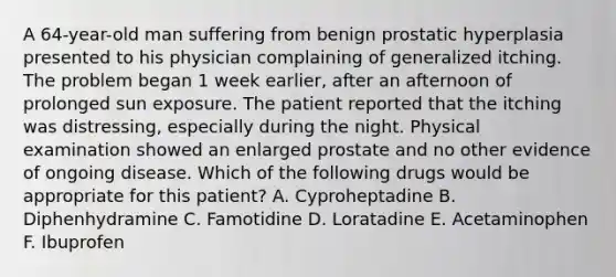 A 64-year-old man suffering from benign prostatic hyperplasia presented to his physician complaining of generalized itching. The problem began 1 week earlier, after an afternoon of prolonged sun exposure. The patient reported that the itching was distressing, especially during the night. Physical examination showed an enlarged prostate and no other evidence of ongoing disease. Which of the following drugs would be appropriate for this patient? A. Cyproheptadine B. Diphenhydramine C. Famotidine D. Loratadine E. Acetaminophen F. Ibuprofen