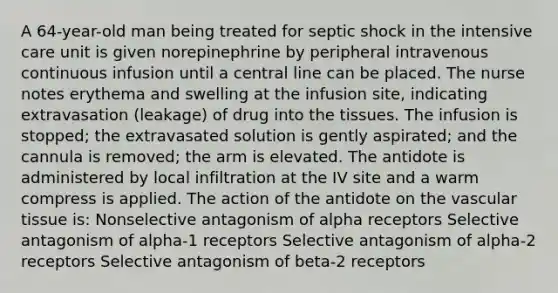 A 64-year-old man being treated for septic shock in the intensive care unit is given norepinephrine by peripheral intravenous continuous infusion until a central line can be placed. The nurse notes erythema and swelling at the infusion site, indicating extravasation (leakage) of drug into the tissues. The infusion is stopped; the extravasated solution is gently aspirated; and the cannula is removed; the arm is elevated. The antidote is administered by local infiltration at the IV site and a warm compress is applied. The action of the antidote on the vascular tissue is: Nonselective antagonism of alpha receptors Selective antagonism of alpha-1 receptors Selective antagonism of alpha-2 receptors Selective antagonism of beta-2 receptors