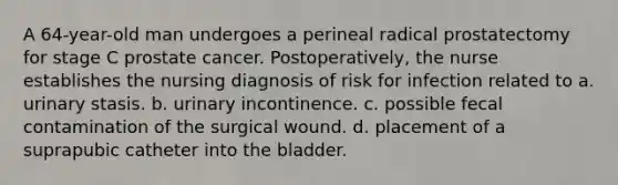 A 64-year-old man undergoes a perineal radical prostatectomy for stage C prostate cancer. Postoperatively, the nurse establishes the nursing diagnosis of risk for infection related to a. urinary stasis. b. urinary incontinence. c. possible fecal contamination of the surgical wound. d. placement of a suprapubic catheter into the bladder.