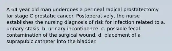 A 64-year-old man undergoes a perineal radical prostatectomy for stage C prostatic cancer. Postoperatively, the nurse establishes the nursing diagnosis of risk for infection related to a. urinary stasis. b. urinary incontinence. c. possible fecal contamination of the surgical wound. d. placement of a suprapubic catheter into the bladder.