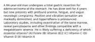 A 64-year-old man undergoes a total gastric resection for adenocarcinoma of the stomach. He has done well for 4 years but now presents with profound anemia, fatigue, and vague neurologic complaints. Position and vibration sensation are markedly diminished, and hyperreflexia is pronounced. Laboratory studies, including examination of the bone marrow, reveal pancytopenia and other findings compatible with a megaloblastic anemia. He is likely suffering a deficiency of which essential vitamin? (A) Folate (B) Vitamin B12 (C) Vitamin C (D) Vitamin D (E) Vitamin K