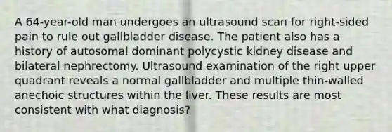 A 64-year-old man undergoes an ultrasound scan for right-sided pain to rule out gallbladder disease. The patient also has a history of autosomal dominant polycystic kidney disease and bilateral nephrectomy. Ultrasound examination of the right upper quadrant reveals a normal gallbladder and multiple thin-walled anechoic structures within the liver. These results are most consistent with what diagnosis?