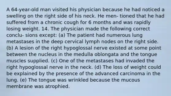 A 64-year-old man visited his physician because he had noticed a swelling on the right side of his neck. He men- tioned that he had suffered from a chronic cough for 6 months and was rapidly losing weight. 14. The physician made the following correct conclu- sions except: (a) The patient had numerous lung metastases in the deep cervical lymph nodes on the right side. (b) A lesion of the right hypoglossal nerve existed at some point between the nucleus in the medulla oblongata and the tongue muscles supplied. (c) One of the metastases had invaded the right hypoglossal nerve in the neck. (d) The loss of weight could be explained by the presence of the advanced carcinoma in the lung. (e) The tongue was wrinkled because the mucous membrane was atrophied.