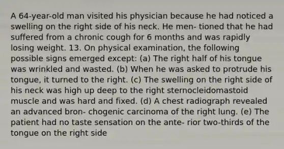 A 64-year-old man visited his physician because he had noticed a swelling on the right side of his neck. He men- tioned that he had suffered from a chronic cough for 6 months and was rapidly losing weight. 13. On physical examination, the following possible signs emerged except: (a) The right half of his tongue was wrinkled and wasted. (b) When he was asked to protrude his tongue, it turned to the right. (c) The swelling on the right side of his neck was high up deep to the right sternocleidomastoid muscle and was hard and fixed. (d) A chest radiograph revealed an advanced bron- chogenic carcinoma of the right lung. (e) The patient had no taste sensation on the ante- rior two-thirds of the tongue on the right side