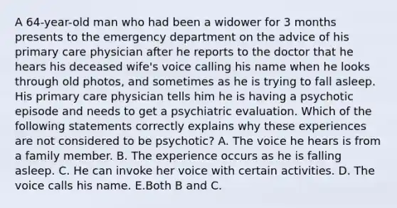 A 64-year-old man who had been a widower for 3 months presents to the emergency department on the advice of his primary care physician after he reports to the doctor that he hears his deceased wife's voice calling his name when he looks through old photos, and sometimes as he is trying to fall asleep. His primary care physician tells him he is having a psychotic episode and needs to get a psychiatric evaluation. Which of the following statements correctly explains why these experiences are not considered to be psychotic? A. The voice he hears is from a family member. B. The experience occurs as he is falling asleep. C. He can invoke her voice with certain activities. D. The voice calls his name. E.Both B and C.