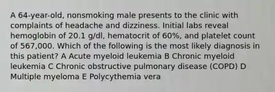 A 64-year-old, nonsmoking male presents to the clinic with complaints of headache and dizziness. Initial labs reveal hemoglobin of 20.1 g/dl, hematocrit of 60%, and platelet count of 567,000. Which of the following is the most likely diagnosis in this patient? A Acute myeloid leukemia B Chronic myeloid leukemia C Chronic obstructive pulmonary disease (COPD) D Multiple myeloma E Polycythemia vera