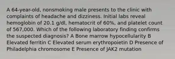 A 64-year-old, nonsmoking male presents to the clinic with complaints of headache and dizziness. Initial labs reveal hemoglobin of 20.1 g/dl, hematocrit of 60%, and platelet count of 567,000. Which of the following laboratory finding confirms the suspected diagnosis? A Bone marrow hypocellularity B Elevated ferritin C Elevated serum erythropoietin D Presence of Philadelphia chromosome E Presence of JAK2 mutation