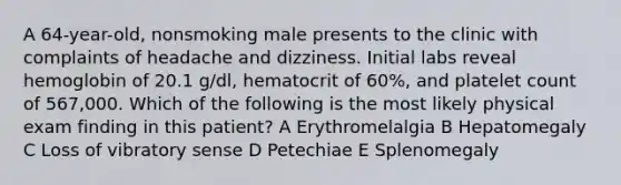 A 64-year-old, nonsmoking male presents to the clinic with complaints of headache and dizziness. Initial labs reveal hemoglobin of 20.1 g/dl, hematocrit of 60%, and platelet count of 567,000. Which of the following is the most likely physical exam finding in this patient? A Erythromelalgia B Hepatomegaly C Loss of vibratory sense D Petechiae E Splenomegaly