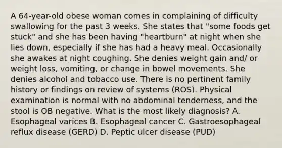 A 64-year-old obese woman comes in complaining of difficulty swallowing for the past 3 weeks. She states that "some foods get stuck" and she has been having "heartburn" at night when she lies down, especially if she has had a heavy meal. Occasionally she awakes at night coughing. She denies weight gain and/ or weight loss, vomiting, or change in bowel movements. She denies alcohol and tobacco use. There is no pertinent family history or findings on review of systems (ROS). Physical examination is normal with no abdominal tenderness, and the stool is OB negative. What is the most likely diagnosis? A. Esophageal varices B. Esophageal cancer C. Gastroesophageal reflux disease (GERD) D. Peptic ulcer disease (PUD)