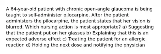 A 64-year-old patient with chronic open-angle glaucoma is being taught to self-administer pilocarpine. After the patient administers the pilocarpine, the patient states that her vision is blurred. Which nursing action is most appropriate? a) Suggesting that the patient put on her glasses b) Explaining that this is an expected adverse effect c) Treating the patient for an allergic reaction d) Holding the next dose and notifying the physician