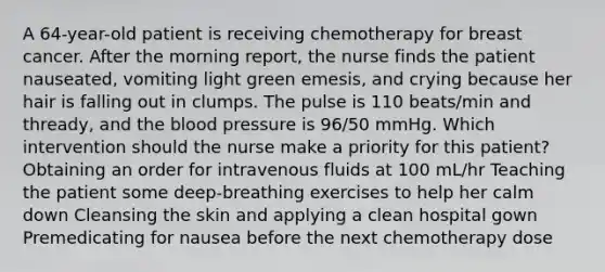 A 64-year-old patient is receiving chemotherapy for breast cancer. After the morning report, the nurse finds the patient nauseated, vomiting light green emesis, and crying because her hair is falling out in clumps. The pulse is 110 beats/min and thready, and the blood pressure is 96/50 mmHg. Which intervention should the nurse make a priority for this patient? Obtaining an order for intravenous fluids at 100 mL/hr Teaching the patient some deep-breathing exercises to help her calm down Cleansing the skin and applying a clean hospital gown Premedicating for nausea before the next chemotherapy dose