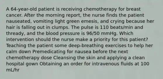 A 64-year-old patient is receiving chemotherapy for breast cancer. After the morning report, the nurse finds the patient nauseated, vomiting light green emesis, and crying because her hair is falling out in clumps. The pulse is 110 beats/min and thready, and the blood pressure is 96/50 mmHg. Which intervention should the nurse make a priority for this patient? Teaching the patient some deep-breathing exercises to help her calm down Premedicating for nausea before the next chemotherapy dose Cleansing the skin and applying a clean hospital gown Obtaining an order for intravenous fluids at 100 mL/hr